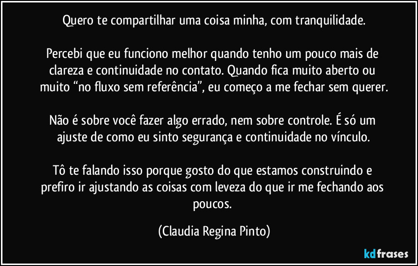 Quero te compartilhar uma coisa minha, com tranquilidade.

Percebi que eu funciono melhor quando tenho um pouco mais de clareza e continuidade no contato. Quando fica muito aberto ou muito “no fluxo sem referência”, eu começo a me fechar sem querer.

Não é sobre você fazer algo errado, nem sobre controle. É só um ajuste de como eu sinto segurança e continuidade no vínculo.

Tô te falando isso porque gosto do que estamos construindo e prefiro ir ajustando as coisas com leveza do que ir me fechando aos poucos. (Claudia Regina Pinto)