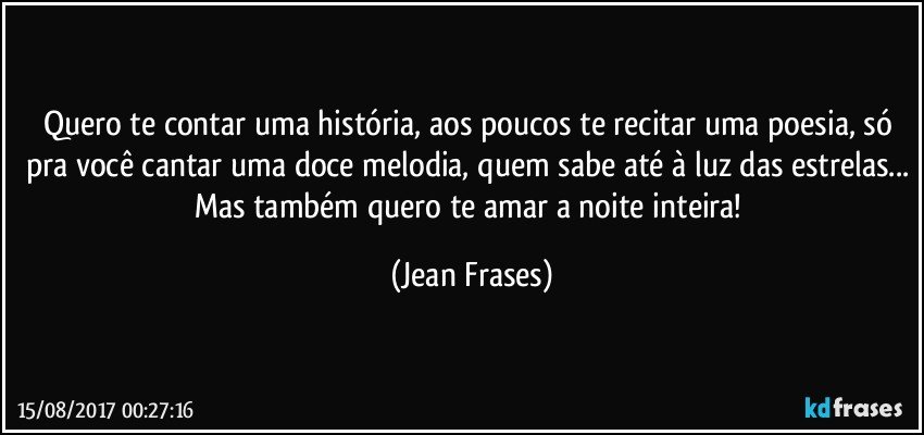 Quero te contar uma história, aos poucos te recitar uma poesia, só pra você cantar uma doce melodia, quem sabe até à luz das estrelas... Mas também quero te amar a noite inteira! (Jean Frases)