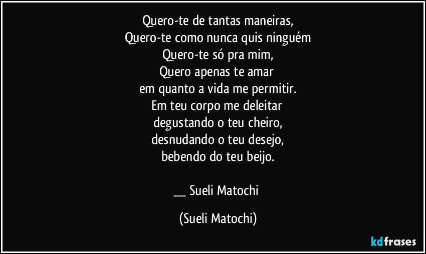 Quero-te de tantas maneiras,
Quero-te como nunca quis ninguém
Quero-te só pra mim,
Quero apenas te amar 
em quanto a vida me permitir.
Em teu corpo me deleitar 
degustando o teu cheiro,
desnudando o teu desejo,
bebendo do teu beijo.

__ Sueli Matochi (Sueli Matochi)