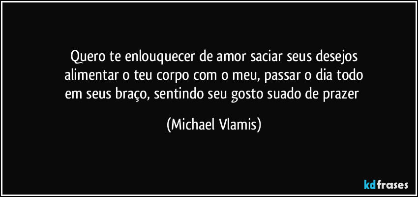 Quero te enlouquecer de amor saciar seus desejos
alimentar o teu corpo com o meu, passar o dia todo
em seus braço, sentindo seu gosto suado de prazer (Michael Vlamis)