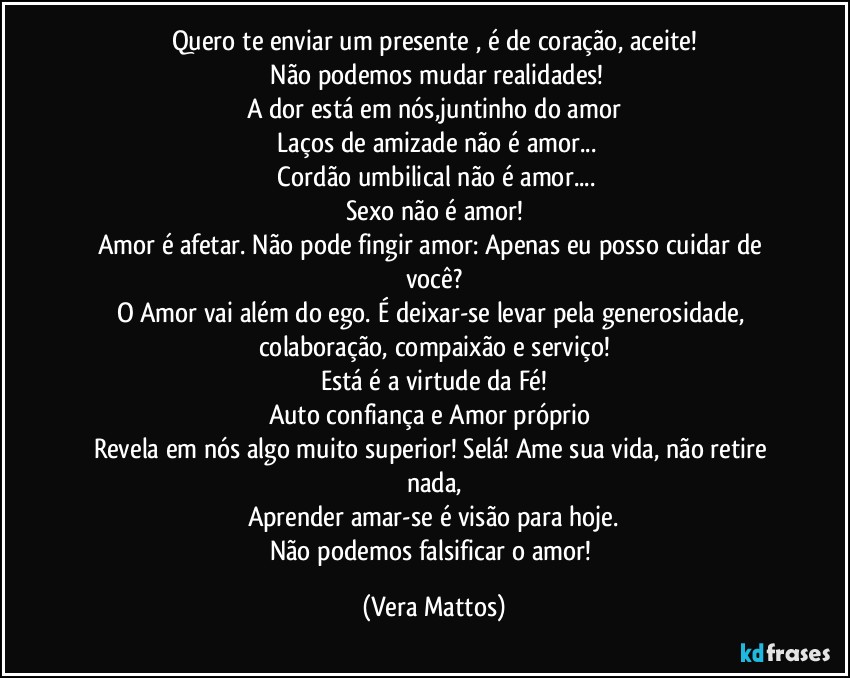 Quero te enviar um presente , é  de coração, aceite!
 Não  podemos mudar realidades!
A dor está  em nós,juntinho do amor
 Laços de amizade não  é amor...
 Cordão  umbilical  não  é amor...
Sexo não  é amor!
Amor é afetar. Não pode fingir amor: Apenas eu posso cuidar de você?
O Amor vai além  do ego. É deixar-se levar pela generosidade, colaboração, compaixão e serviço!
Está  é  a virtude da Fé!
Auto confiança e Amor próprio 
Revela em nós  algo muito superior! Selá! Ame sua vida, não  retire nada,
Aprender amar-se é  visão para hoje.
Não  podemos falsificar o amor! (Vera Mattos)