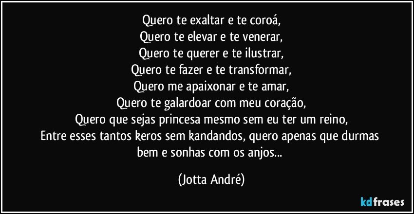 Quero te exaltar e te coroá,
Quero te elevar e te venerar,
Quero te querer e te ilustrar,
Quero te fazer e te transformar,
Quero me apaixonar e te amar,
Quero te galardoar com meu coração,
Quero que sejas princesa mesmo sem eu ter um reino,
Entre esses tantos keros sem kandandos, quero apenas que durmas bem e sonhas com os anjos... (Jotta André)