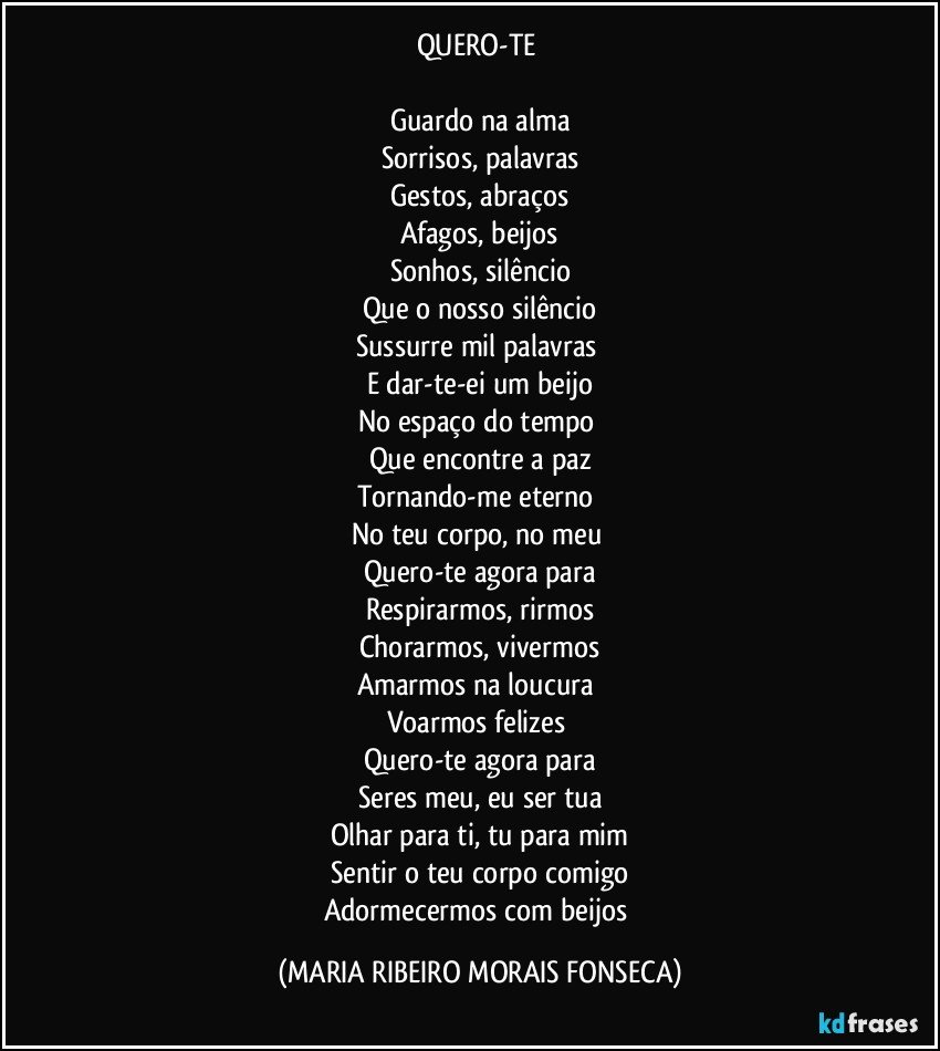 QUERO-TE 

Guardo na alma
Sorrisos, palavras
Gestos, abraços
Afagos, beijos
Sonhos, silêncio
Que o nosso silêncio
Sussurre mil palavras 
E dar-te-ei um beijo
No espaço do tempo 
Que encontre a paz
Tornando-me eterno 
No teu corpo, no meu 
Quero-te agora para
Respirarmos, rirmos
Chorarmos, vivermos
Amarmos na loucura 
Voarmos felizes 
Quero-te agora para
Seres meu, eu ser tua
Olhar para ti, tu para mim
Sentir o teu corpo comigo
Adormecermos com beijos (MARIA RIBEIRO MORAIS FONSECA)