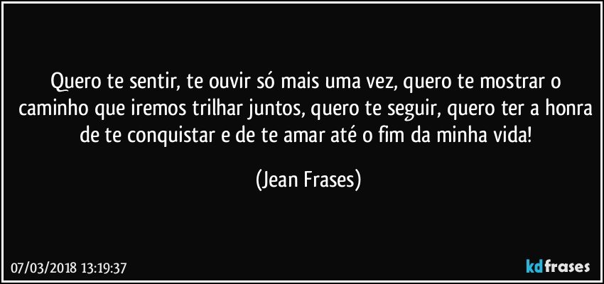 Quero te sentir, te ouvir só mais uma vez, quero te mostrar o caminho que iremos trilhar juntos, quero te seguir, quero ter a honra de te conquistar e de te amar até o fim da minha vida! (Jean Frases)