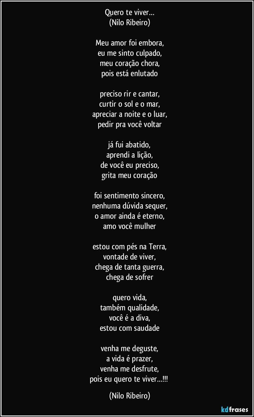 Quero te viver…
(Nilo Ribeiro)

Meu amor foi embora,
eu me sinto culpado,
meu coração chora,
pois está enlutado

preciso rir e cantar,
curtir o sol e o mar,
apreciar a noite e o luar,
pedir pra você voltar

já fui abatido,
aprendi a lição,
de você eu preciso,
grita meu coração

foi sentimento sincero,
nenhuma dúvida sequer,
o amor ainda é eterno,
amo você mulher

estou com pés na Terra,
vontade de viver,
chega de tanta guerra,
chega de sofrer

quero vida,
também qualidade,
você é a diva,
estou com saudade

venha me deguste,
a vida é prazer,
venha me desfrute,
pois eu quero te viver…!!! (Nilo Ribeiro)