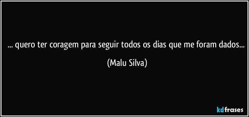 ... quero ter coragem para seguir todos os dias que me foram dados... (Malu Silva)