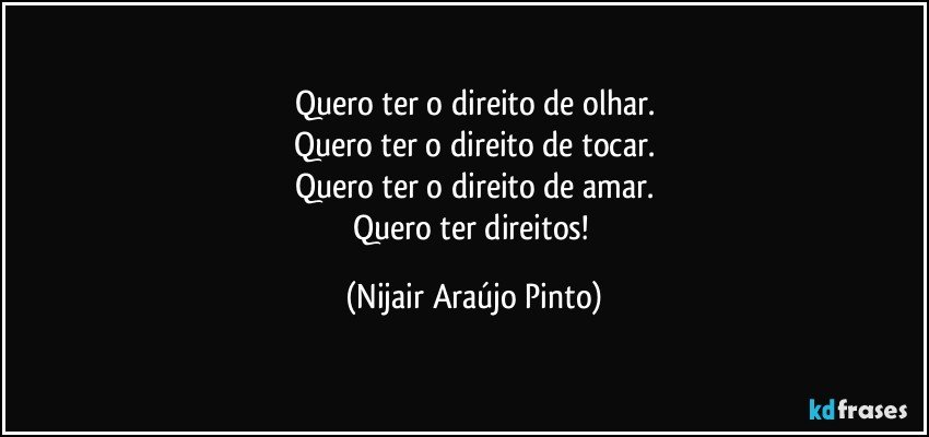 Quero ter o direito de olhar.
Quero ter o direito de tocar.
Quero ter o direito de amar.
Quero ter direitos! (Nijair Araújo Pinto)