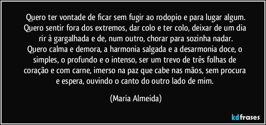 Quero ter vontade de ficar sem fugir ao rodopio e para lugar algum.
Quero sentir fora dos extremos, dar colo e ter colo, deixar de um dia rir à gargalhada e de, num outro, chorar para sozinha nadar.
Quero calma e demora, a harmonia salgada e a desarmonia doce, o simples, o profundo e o intenso, ser um trevo de três folhas de coração e com carne, imerso na paz que cabe nas mãos, sem procura e espera, ouvindo o canto do outro lado de mim. (Maria Almeida)