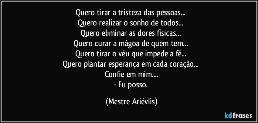 Quero tirar a tristeza das pessoas... 
Quero realizar o sonho de todos... 
Quero eliminar as dores físicas... 
Quero curar a mágoa de quem tem... 
Quero tirar o véu que impede a fé... 
Quero plantar esperança em cada coração... 
Confie em mim...
- Eu posso. (Mestre Ariévlis)