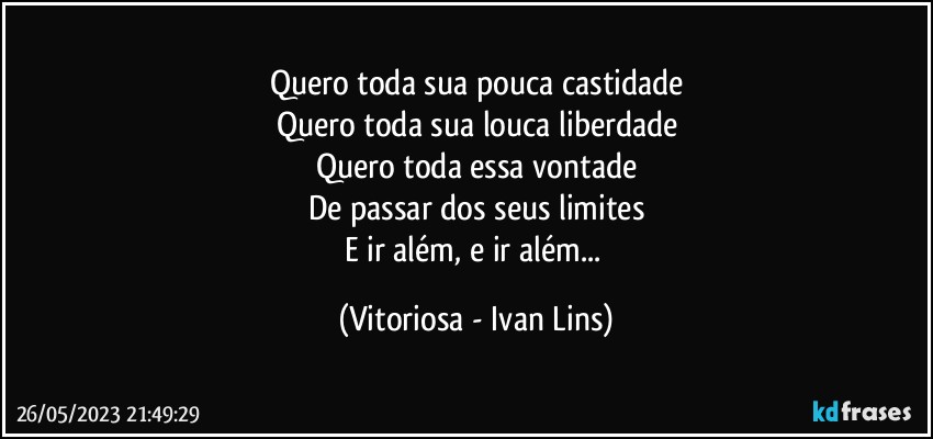 Quero toda sua pouca castidade
Quero toda sua louca liberdade
Quero toda essa vontade
De passar dos seus limites
E ir além, e ir além... (Vitoriosa - Ivan Lins)