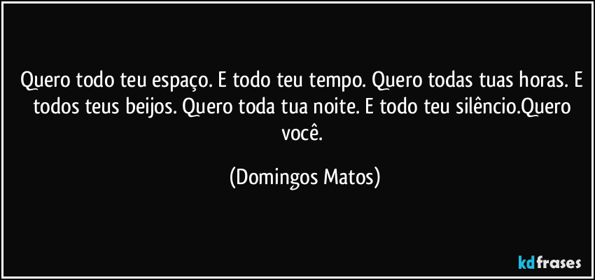 Quero todo teu espaço. E todo teu tempo. Quero todas tuas horas. E todos teus beijos. Quero toda tua noite. E todo teu silêncio.Quero você. (Domingos Matos)