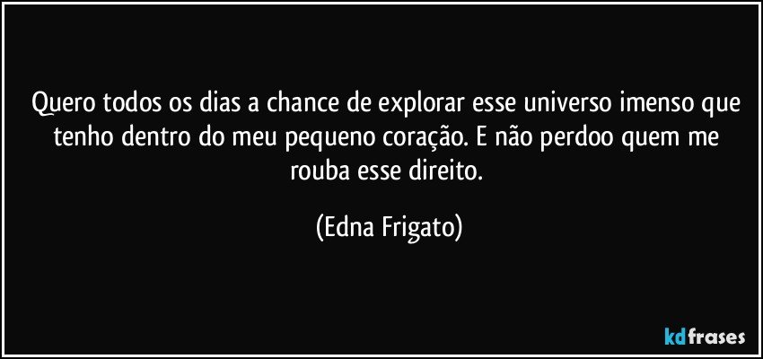 Quero todos os dias a chance de explorar esse universo imenso que tenho dentro do meu pequeno coração. E não perdoo quem me rouba esse direito. (Edna Frigato)