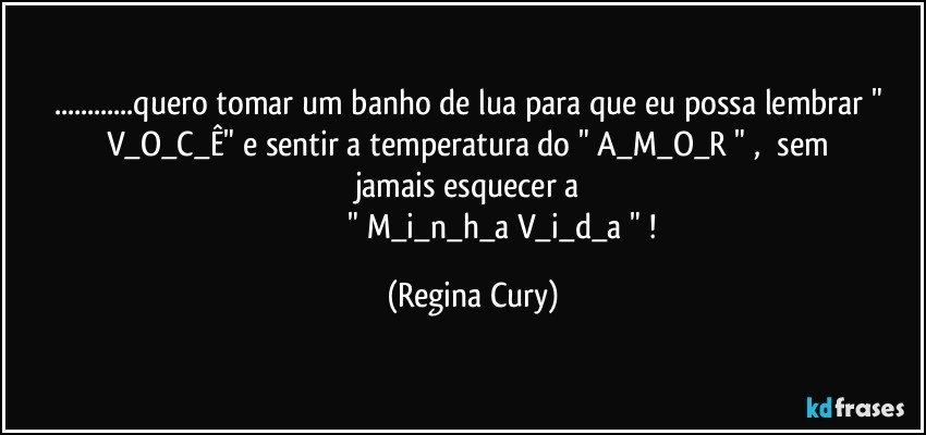 ...quero  tomar  um banho de lua para que  eu possa lembrar  " V_O_C_Ê"   e   sentir   a  temperatura   do   " A_M_O_R "  ,     sem   jamais   esquecer   a 
                                " M_i_n_h_a    V_i_d_a " ! (Regina Cury)