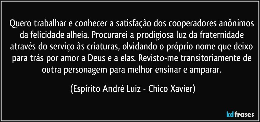 Quero trabalhar e conhecer a satisfação dos cooperadores anônimos da felicidade alheia. Procurarei a prodigiosa luz da fraternidade através do serviço às criaturas, olvidando o próprio nome que deixo para trás por amor a Deus e a elas. Revisto-me transitoriamente de outra personagem para melhor ensinar e amparar. (Espírito André Luiz - Chico Xavier)