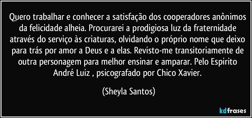 Quero trabalhar e conhecer a satisfação dos cooperadores anônimos da felicidade alheia. Procurarei a prodigiosa luz da fraternidade através do serviço às criaturas, olvidando o próprio nome que deixo para trás por amor a Deus e a elas. Revisto-me transitoriamente de outra personagem para melhor ensinar e amparar. Pelo Espirito André Luiz , psicografado por Chico Xavier. (Sheyla Santos)