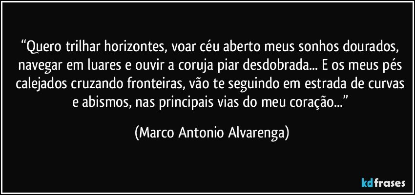 “Quero trilhar horizontes, voar céu aberto meus sonhos dourados, navegar em luares e ouvir a coruja piar desdobrada... E os meus pés calejados cruzando fronteiras, vão te seguindo em estrada de curvas e abismos, nas principais vias do meu coração...” (Marco Antonio Alvarenga)