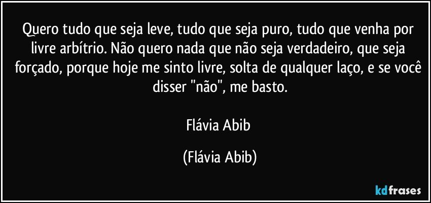 Quero tudo que seja leve, tudo que seja puro, tudo que venha por livre arbítrio. Não quero nada que não seja verdadeiro, que seja forçado, porque hoje me sinto livre, solta de qualquer laço, e se você disser "não", me basto.

Flávia Abib (Flávia Abib)