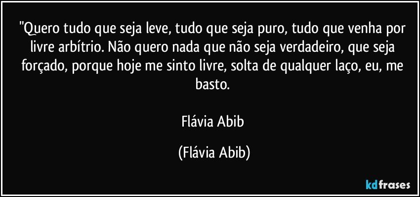 "Quero tudo que seja leve, tudo que seja puro, tudo que venha por livre arbítrio. Não quero nada que não seja verdadeiro, que seja forçado, porque hoje me sinto livre, solta de qualquer laço, eu, me basto. 

Flávia Abib (Flávia Abib)