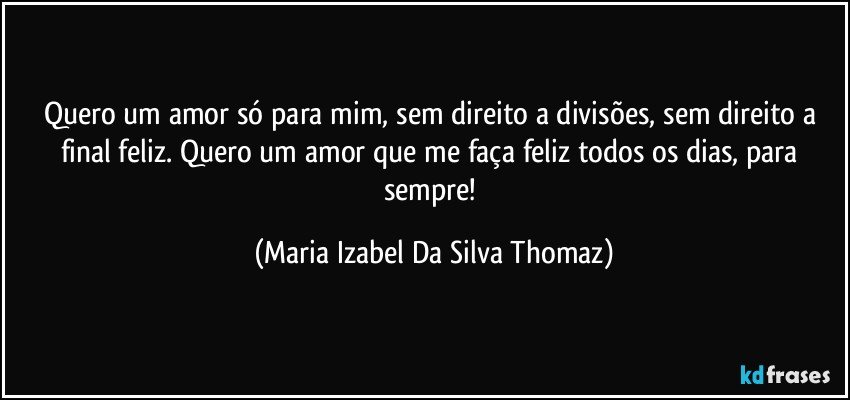 Quero um amor só para mim, sem direito a divisões, sem direito a final feliz. Quero um amor que me faça feliz todos os dias, para sempre! (Maria Izabel Da Silva Thomaz)