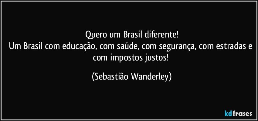 Quero um Brasil diferente!
Um Brasil com educação, com saúde, com segurança, com estradas e com impostos justos! (Sebastião Wanderley)