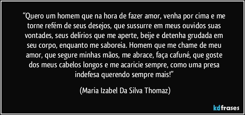 “Quero um homem que na hora de fazer amor, venha por cima e me torne refém de seus desejos, que sussurre em meus ouvidos suas vontades, seus delírios que me aperte, beije e detenha grudada em seu corpo, enquanto me saboreia. Homem que me chame de meu amor, que segure minhas mãos, me abrace, faça cafuné, que goste dos meus cabelos longos e me acaricie sempre, como uma presa indefesa querendo sempre mais!” (Maria Izabel Da Silva Thomaz)