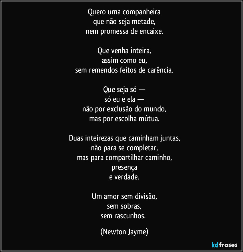 Quero uma companheira
que não seja metade,
nem promessa de encaixe.

Que venha inteira,
assim como eu,
sem remendos feitos de carência.

Que seja só —
só eu e ela —
não por exclusão do mundo,
mas por escolha mútua.

Duas inteirezas que caminham juntas,
não para se completar,
mas para compartilhar caminho,
presença
e verdade.

Um amor sem divisão,
sem sobras,
sem rascunhos. (Newton Jayme)