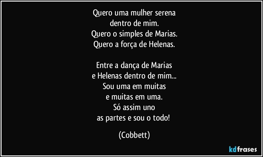 Quero uma mulher serena
dentro de mim.
Quero o simples de Marias.
Quero a força de Helenas.

Entre a dança de Marias
e Helenas dentro de mim...
Sou uma em muitas
e muitas em uma.
Só assim uno
as partes e sou o todo! (Cobbett)