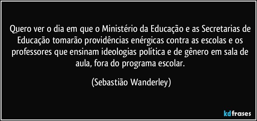 Quero ver o dia em que o Ministério da Educação e as Secretarias de Educação tomarão providências enérgicas contra as escolas e os professores que ensinam ideologias política e de gênero em sala de aula, fora do programa escolar. (Sebastião Wanderley)