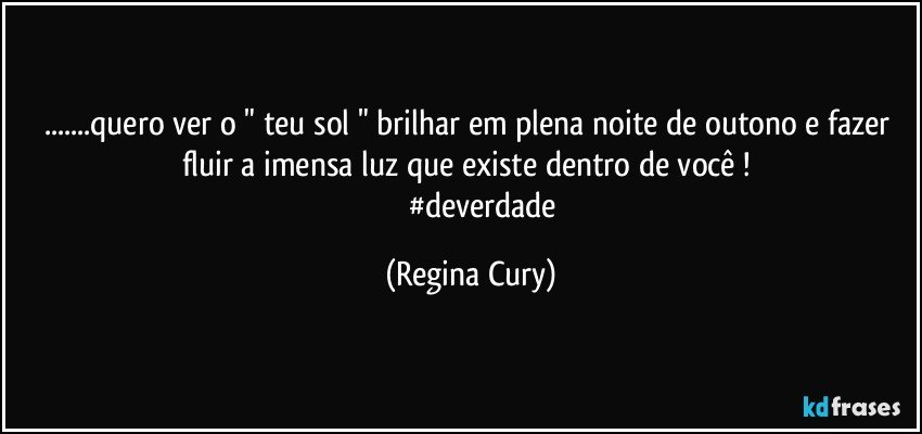 ...quero ver o " teu sol " brilhar  em plena noite de outono e fazer fluir a imensa luz que existe dentro de você ! 
                #deverdade (Regina Cury)