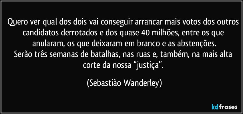 Quero ver qual dos dois vai conseguir arrancar mais votos dos outros candidatos derrotados e dos quase 40 milhões, entre os que anularam, os que deixaram em branco e as abstenções.
Serão três semanas de batalhas, nas ruas e, também, na mais alta corte da nossa “justiça”. (Sebastião Wanderley)