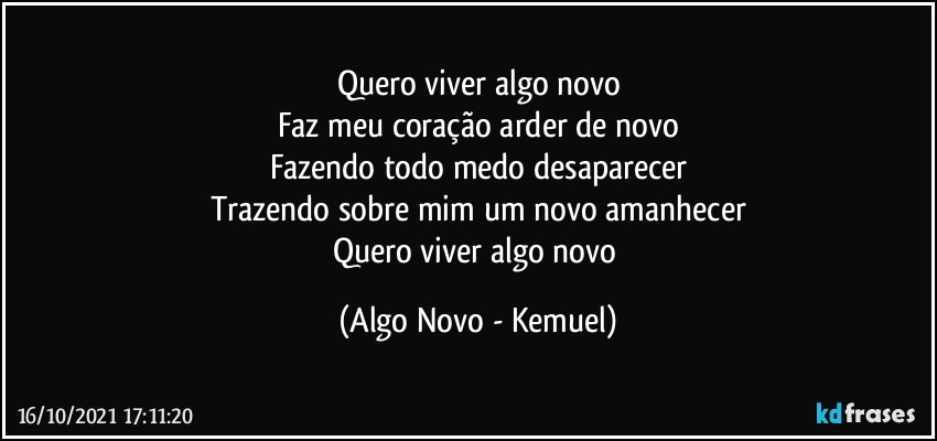 Quero viver algo novo
Faz meu coração arder de novo
Fazendo todo medo desaparecer
Trazendo sobre mim um novo amanhecer
Quero viver algo novo (Algo Novo - Kemuel)