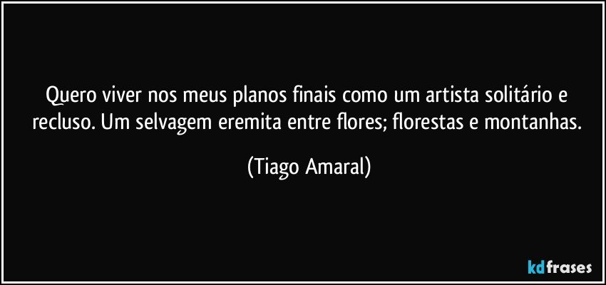 Quero viver nos meus planos finais como um artista solitário e recluso. Um selvagem eremita entre flores; florestas e montanhas. (Tiago Amaral)