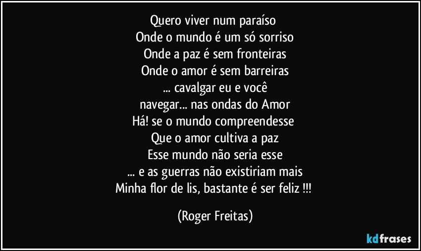 Quero viver num paraíso 
Onde o mundo é um só sorriso
Onde a paz é sem fronteiras
Onde o amor é sem barreiras
... cavalgar eu e você
navegar...  nas ondas do Amor
Há!  se o mundo compreendesse 
Que o amor cultiva a paz
Esse mundo não seria esse
... e as guerras não existiriam mais
Minha flor de lis,  bastante é ser feliz !!! (Roger Freitas)