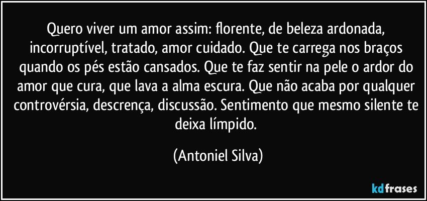 Quero viver um amor assim: florente, de beleza ardonada, incorruptível, tratado, amor cuidado. Que te carrega nos braços quando os pés estão cansados. Que te faz sentir na pele o ardor do amor que cura, que lava a alma escura. Que não acaba por qualquer controvérsia, descrença, discussão. Sentimento que mesmo silente te deixa límpido. (Antoniel Silva)