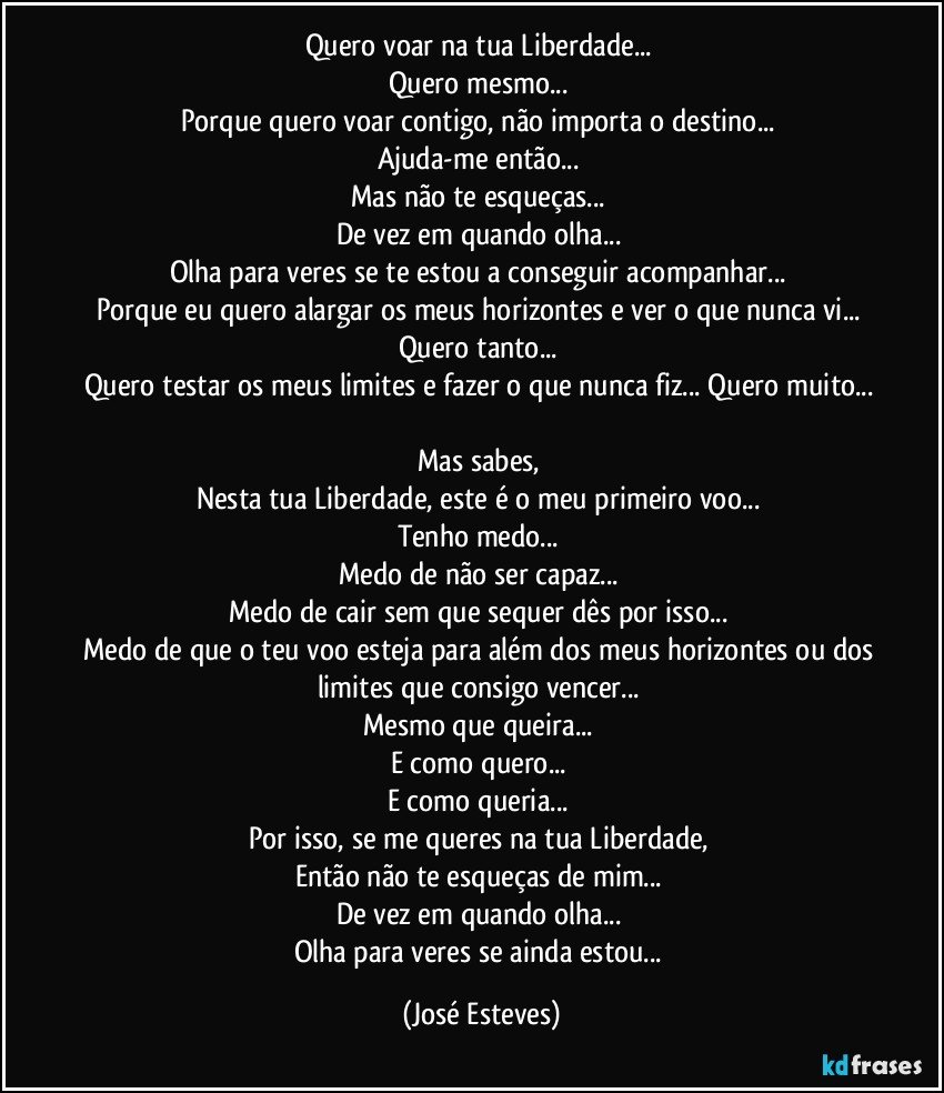 Quero voar na tua Liberdade... 
Quero mesmo... 
Porque quero voar contigo, não importa o destino... 
Ajuda-me então... 
Mas não te esqueças... 
De vez em quando olha... 
Olha para veres se te estou a conseguir acompanhar... 
Porque eu quero alargar os meus horizontes e ver o que nunca vi... 
Quero tanto... 
Quero testar os meus limites e fazer o que nunca fiz... Quero muito... 
Mas sabes, 
Nesta tua Liberdade, este é o meu primeiro voo... 
Tenho medo... 
Medo de não ser capaz... 
Medo de cair sem que sequer dês por isso... 
Medo de que o teu voo esteja para além dos meus horizontes ou dos limites que consigo vencer... 
Mesmo que queira... 
E como quero... 
E como queria... 
Por isso, se me queres na tua Liberdade, 
Então não te esqueças de mim... 
De vez em quando olha... 
Olha para veres se ainda estou... (José Esteves)