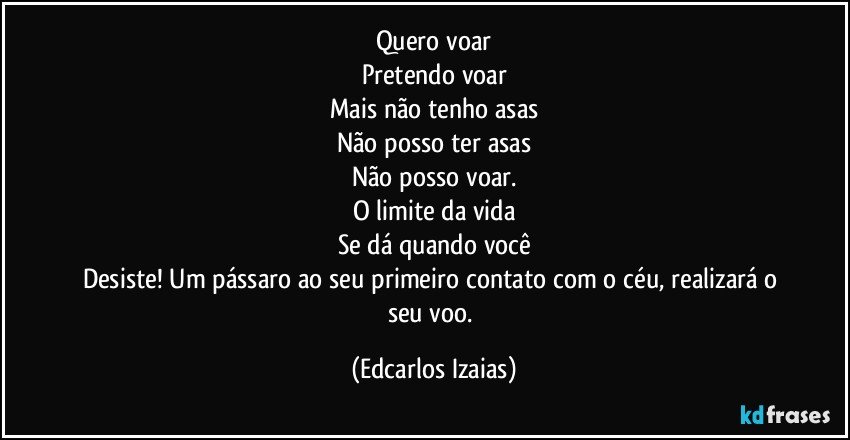 Quero voar
Pretendo voar
Mais não tenho asas
Não posso ter asas
Não posso voar.
O limite da vida
Se dá quando você
Desiste! Um pássaro ao seu primeiro contato com o céu, realizará o seu voo. (Edcarlos Izaias)