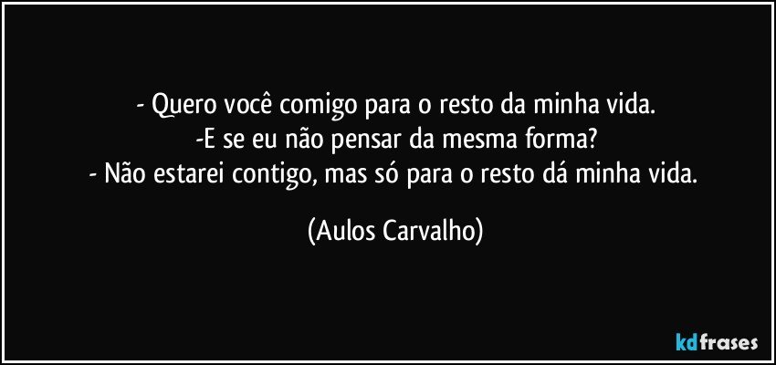 - Quero você comigo para o resto da minha vida.
-E se eu não pensar da mesma forma?
- Não estarei contigo, mas só para o resto dá minha vida. (Aulos Carvalho)