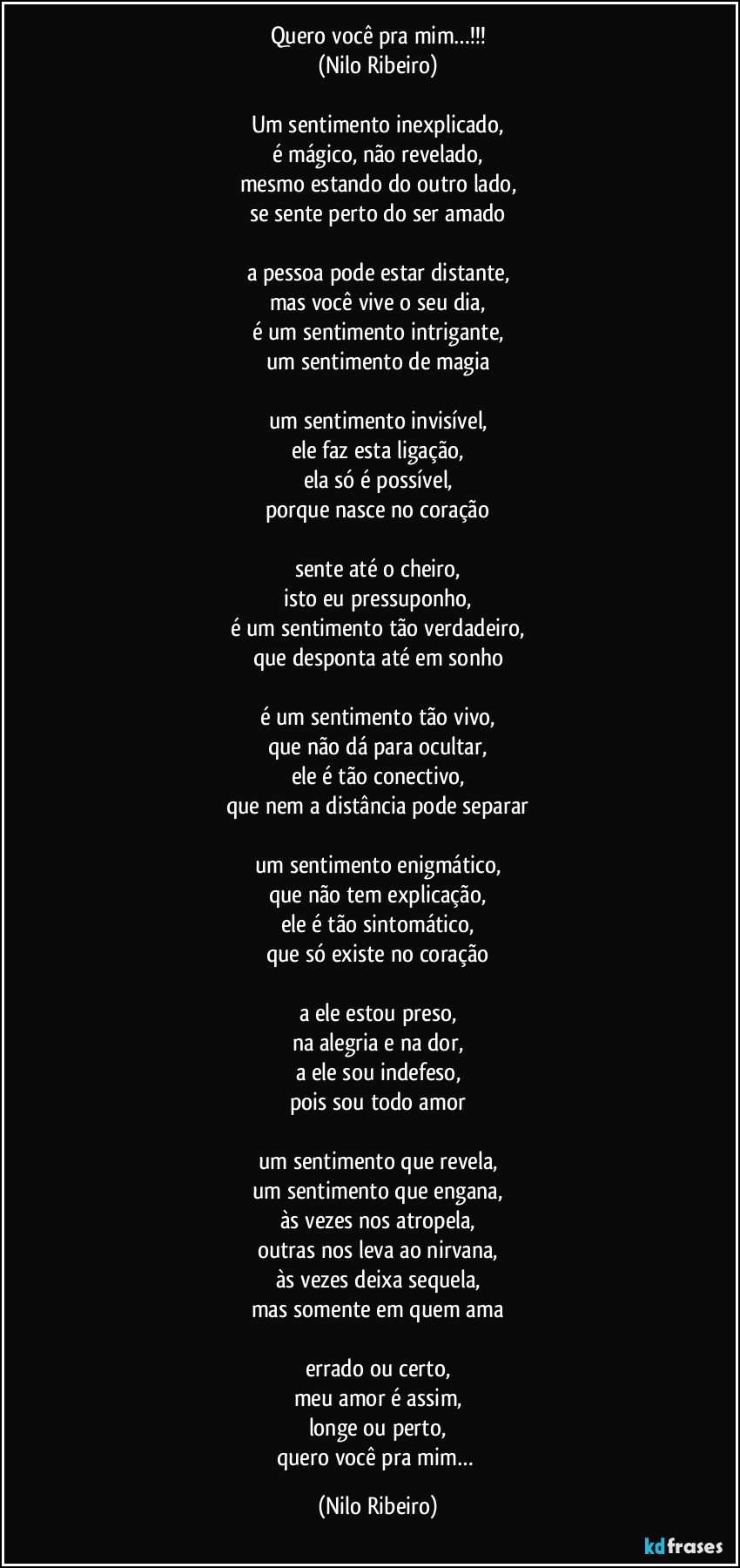 Quero você pra mim…!!!
(Nilo Ribeiro)

Um sentimento inexplicado,
é mágico, não revelado,
mesmo estando do outro lado,
se sente perto do ser amado

a pessoa pode estar distante,
mas você vive o seu dia,
é um sentimento intrigante,
um sentimento de magia

um sentimento invisível,
ele faz esta ligação,
ela só é possível,
porque nasce no coração

sente até o cheiro,
isto eu pressuponho,
é um sentimento tão verdadeiro,
que desponta até em sonho

é um sentimento tão vivo,
que não dá para ocultar,
ele é tão conectivo,
que nem a distância pode separar

um sentimento enigmático,
que não tem explicação,
ele é tão sintomático,
que só existe no coração

a ele estou preso,
na alegria e na dor,
a ele sou indefeso,
pois sou todo amor

um sentimento que revela,
um sentimento que engana,
às vezes nos atropela,
outras nos leva ao nirvana,
às vezes deixa sequela,
mas somente em quem ama

errado ou certo,
meu amor é assim,
longe ou perto,
quero você pra mim… (Nilo Ribeiro)