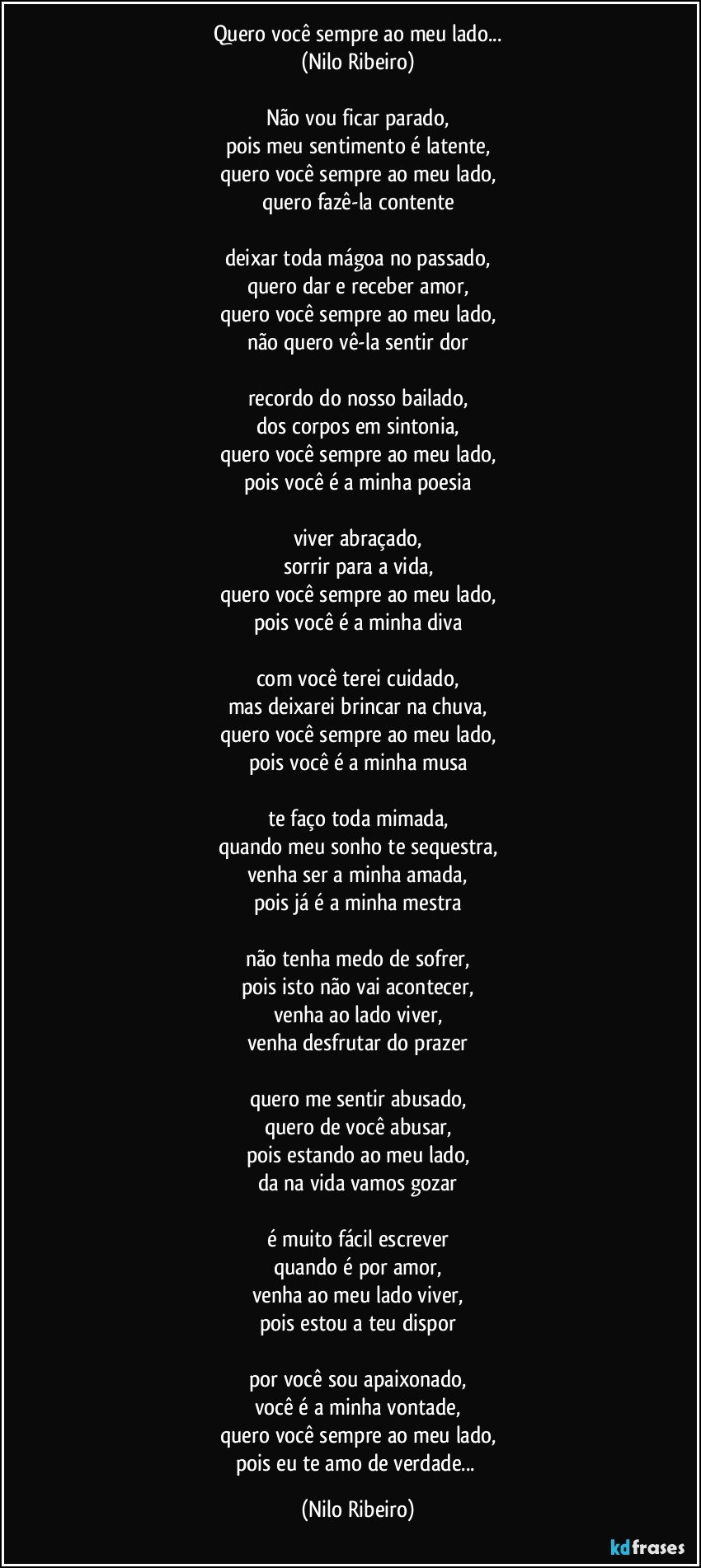 Quero você sempre ao meu lado...
(Nilo Ribeiro)

Não vou ficar parado,
pois meu sentimento é latente,
quero você sempre ao meu lado,
quero fazê-la contente

deixar toda mágoa no passado,
quero dar e receber amor,
quero você sempre ao meu lado,
não quero vê-la sentir dor

recordo do nosso bailado,
dos corpos em sintonia,
quero você sempre ao meu lado,
pois você é a minha poesia

viver abraçado,
sorrir para a vida,
quero você sempre ao meu lado,
pois você é a minha diva

com você terei cuidado,
mas deixarei brincar na chuva,
quero você sempre ao meu lado,
pois você é a minha musa

te faço toda mimada,
quando meu sonho te sequestra,
venha ser a minha amada,
pois já é a minha mestra

não tenha medo de sofrer,
pois isto não vai acontecer,
venha ao lado viver,
venha desfrutar do prazer

quero me sentir abusado,
quero de você abusar,
pois estando ao meu lado,
da/na vida vamos gozar

é muito fácil escrever
quando é por amor,
venha ao meu lado viver,
pois estou a teu dispor

por você sou apaixonado,
você é a minha vontade,
quero você sempre ao meu lado,
pois eu te amo de verdade... (Nilo Ribeiro)