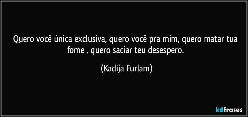 Quero você  única  exclusiva,  quero você  pra mim, quero matar tua fome , quero saciar teu desespero. (Kadija Furlam)