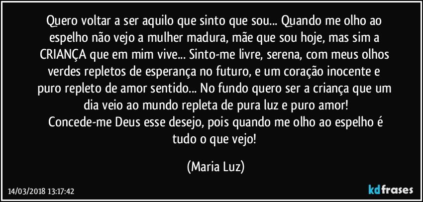 Quero voltar a ser aquilo que sinto que sou... Quando me olho ao espelho não vejo a mulher madura, mãe que sou hoje, mas sim a CRIANÇA que em mim vive... Sinto-me livre, serena, com meus olhos verdes repletos de esperança no futuro, e um coração inocente e puro repleto de amor sentido... No fundo quero ser a criança que um dia veio ao mundo repleta de pura luz e puro amor!
 Concede-me Deus esse desejo, pois quando me olho ao espelho é tudo o que vejo! (Maria Luz)