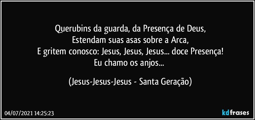 Querubins da guarda, da Presença de Deus,
Estendam suas asas sobre a Arca,
E gritem conosco: Jesus, Jesus, Jesus... doce Presença!
Eu chamo os anjos... (Jesus-Jesus-Jesus - Santa Geração)