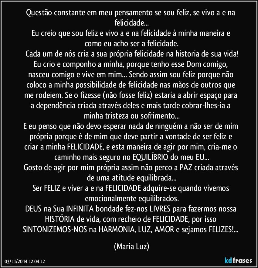 Questão constante em meu pensamento se sou feliz, se vivo a e na felicidade...
Eu creio que sou feliz e vivo a e na felicidade à minha maneira e como eu acho ser a felicidade.
Cada um de nós cria a sua própria felicidade na historia de sua vida!
Eu crio e componho a minha, porque tenho esse Dom comigo, nasceu comigo e vive em mim... Sendo assim sou feliz porque não coloco a minha possibilidade de felicidade nas mãos de outros que me rodeiem. Se o fizesse (não fosse feliz) estaria a abrir espaço para a dependência criada através deles e mais tarde cobrar-lhes-ia a minha tristeza ou sofrimento...
E eu penso que não devo esperar nada de ninguém a não ser de mim própria porque é de mim que deve partir a vontade de ser feliz e criar a minha FELICIDADE, e esta maneira de agir por mim, cria-me o caminho mais seguro no EQUILÍBRIO do meu EU...
Gosto de agir por mim própria assim não perco a PAZ criada através de uma atitude equilibrada...
Ser FELIZ e viver a e na FELICIDADE adquire-se quando vivemos emocionalmente equilibrados.
DEUS na Sua INFINITA bondade fez-nos LIVRES para fazermos nossa HISTÓRIA de vida, com recheio de FELICIDADE, por isso SINTONIZEMOS-NOS na HARMONIA, LUZ, AMOR e sejamos FELIZES!... (Maria Luz)