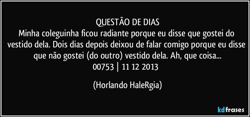 QUESTÃO DE DIAS
Minha coleguinha ficou radiante porque eu disse que gostei do vestido dela. Dois dias depois deixou de falar comigo porque eu disse que não gostei (do outro) vestido dela. Ah, que coisa...
00753 | 11/12/2013  (Horlando HaleRgia)