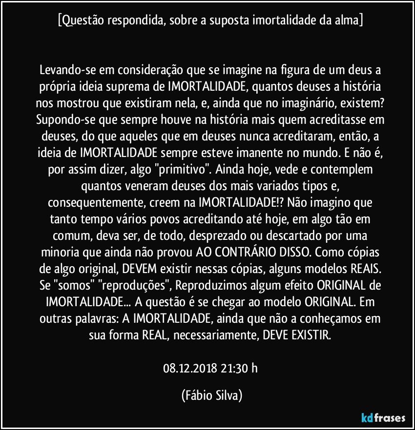 [Questão respondida, sobre a suposta imortalidade da alma] 


Levando-se em consideração que se imagine na figura de um deus a própria ideia suprema de IMORTALIDADE, quantos deuses a história nos mostrou que existiram nela, e, ainda que no imaginário, existem? Supondo-se que sempre houve na história mais quem acreditasse em deuses, do que aqueles que em deuses nunca acreditaram, então, a ideia de IMORTALIDADE sempre esteve imanente no mundo. E não é, por assim dizer, algo "primitivo". Ainda hoje, vede e contemplem quantos veneram deuses dos mais variados tipos e, consequentemente, creem na IMORTALIDADE!? Não imagino que tanto tempo vários povos acreditando até hoje, em algo tão em comum, deva ser, de todo, desprezado ou descartado por uma minoria que ainda não provou AO CONTRÁRIO DISSO. Como cópias de algo original, DEVEM existir nessas cópias, alguns modelos REAIS. Se "somos" "reproduções", Reproduzimos algum efeito ORIGINAL de IMORTALIDADE... A questão é se chegar ao modelo ORIGINAL. Em outras palavras: A IMORTALIDADE, ainda que não a conheçamos em sua forma REAL, necessariamente, DEVE EXISTIR. 

08.12.2018 21:30 h (Fábio Silva)