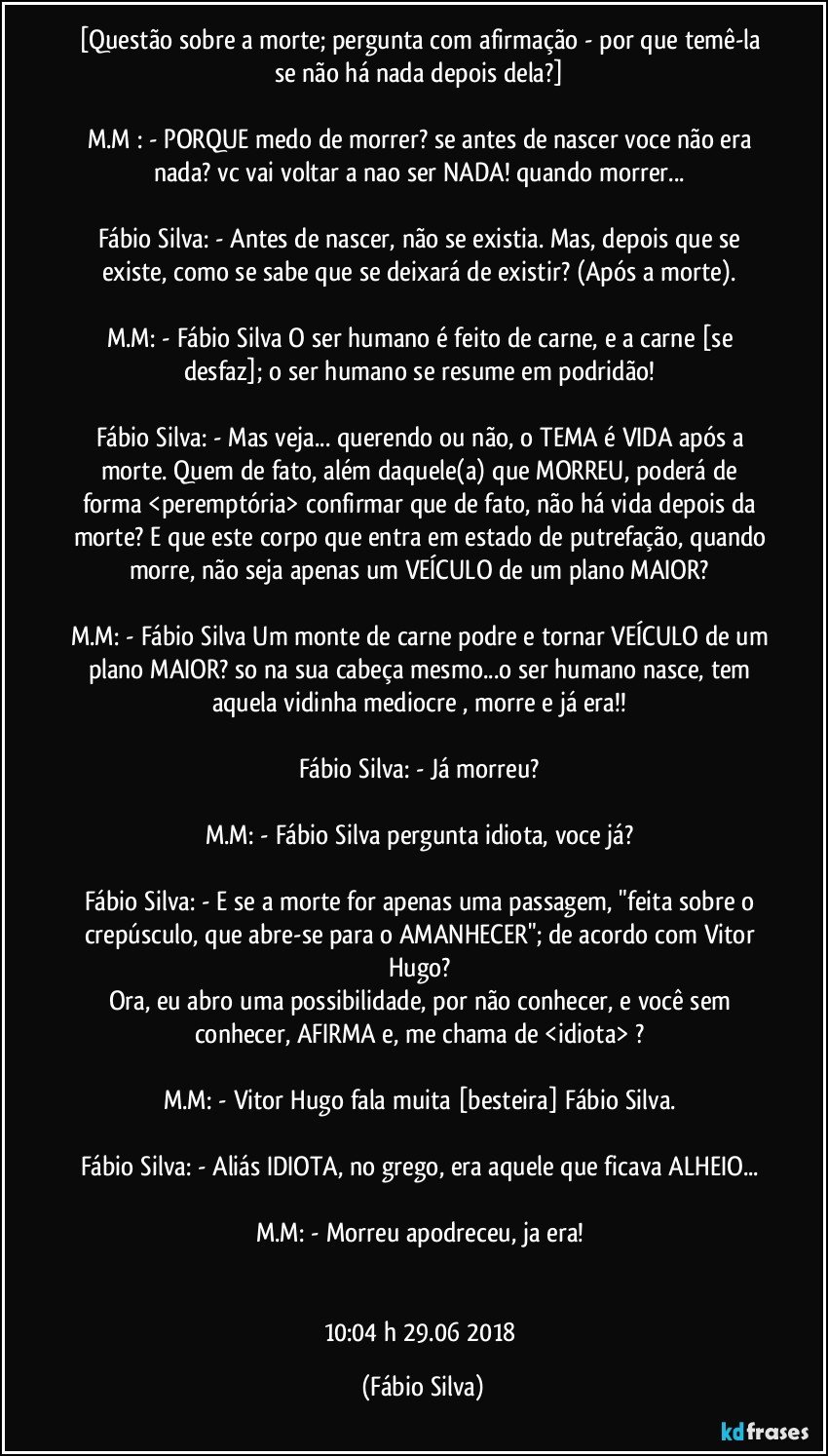 [Questão sobre a morte; pergunta com afirmação - por que temê-la se não há nada depois dela?] 

M.M : - PORQUE medo de morrer? se antes de nascer voce não era nada? vc vai voltar a nao ser NADA! quando morrer... 

Fábio Silva: - Antes de nascer, não se existia. Mas, depois que se existe, como se sabe que se deixará de existir? (Após a morte). 

M.M: - Fábio Silva O ser humano é feito de carne, e a carne [se desfaz];  o ser humano se resume em podridão! 

Fábio Silva: - Mas veja... querendo ou não, o TEMA é VIDA após a morte. Quem de fato, além daquele(a) que MORREU, poderá de forma <peremptória>  confirmar que de fato, não há vida depois da morte? E que este corpo que entra em estado de putrefação, quando morre, não seja apenas um VEÍCULO de um plano MAIOR? 

M.M: - Fábio Silva Um monte de carne podre e tornar VEÍCULO de um plano MAIOR? so na sua cabeça mesmo...o ser humano nasce, tem aquela vidinha mediocre , morre e já era!! 

Fábio Silva: - Já morreu? 

M.M: - Fábio Silva pergunta idiota, voce já? 

Fábio Silva: - E se a morte for apenas uma passagem, "feita sobre o crepúsculo, que abre-se para o AMANHECER"; de acordo com Vitor Hugo? 
Ora, eu abro uma possibilidade, por não conhecer, e você sem conhecer, AFIRMA e, me chama de <idiota> ? 

M.M: - Vitor Hugo fala muita [besteira] Fábio Silva. 

Fábio Silva: - Aliás IDIOTA, no grego, era aquele que ficava ALHEIO... 

M.M: - Morreu apodreceu, ja era! 


10:04 h 29.06 2018 (Fábio Silva)