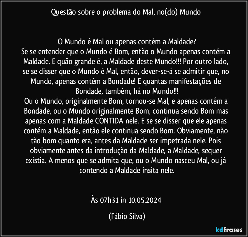 Questão sobre o problema do Mal, no(do) Mundo 


O Mundo é Mal ou apenas contém a Maldade?
Se se entender que o Mundo é Bom, então o Mundo apenas contém a Maldade. E quão grande é, a Maldade deste Mundo!!!  Por outro lado, se se disser que o Mundo é Mal, então, dever-se-á se admitir que, no Mundo,  apenas contém a Bondade! E quantas manifestações de Bondade, também, há no Mundo!!!
Ou o Mundo, originalmente Bom, tornou-se Mal, e apenas contém a Bondade, ou o Mundo originalmente Bom, continua sendo Bom mas apenas com a Maldade CONTIDA nele. E se se disser que ele apenas contém a Maldade, então ele continua sendo Bom. Obviamente, não tão bom quanto era, antes da Maldade ser impetrada nele. Pois obviamente antes da introdução da Maldade, a Maldade, sequer existia. A menos que se admita que, ou o Mundo nasceu Mal, ou já contendo a Maldade ínsita nele.


Às 07h31 in 10.05.2024 (Fábio Silva)