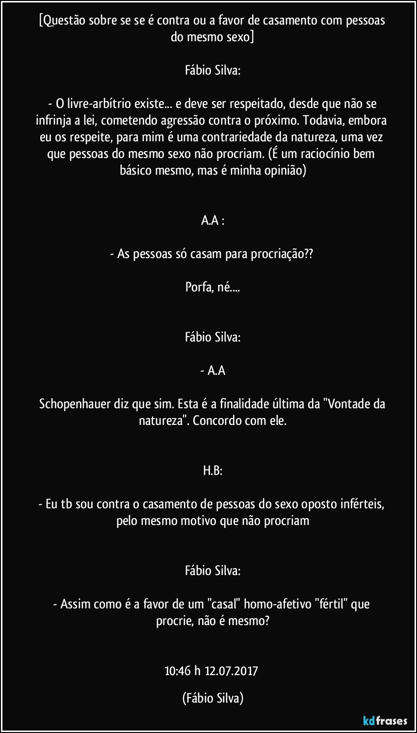 [Questão sobre se se é contra ou a favor de casamento com pessoas do mesmo sexo]

Fábio Silva:

 - O livre-arbítrio existe... e deve ser respeitado, desde que não se infrinja a lei, cometendo agressão contra o próximo. Todavia, embora eu os respeite, para mim é uma contrariedade da natureza, uma vez que pessoas do mesmo sexo não procriam. (É um raciocínio bem básico mesmo, mas é minha opinião)


A.A :

- As pessoas só casam para procriação?? 

Porfa, né...


Fábio Silva:

- A.A

 Schopenhauer diz que sim. Esta é a finalidade última da "Vontade da natureza". Concordo com ele.


H.B:

- Eu tb sou contra o casamento de pessoas do sexo oposto inférteis, pelo mesmo motivo que não procriam


Fábio Silva:

- Assim como é a favor de um "casal" homo-afetivo "fértil" que procrie, não é mesmo?


10:46 h  12.07.2017 (Fábio Silva)