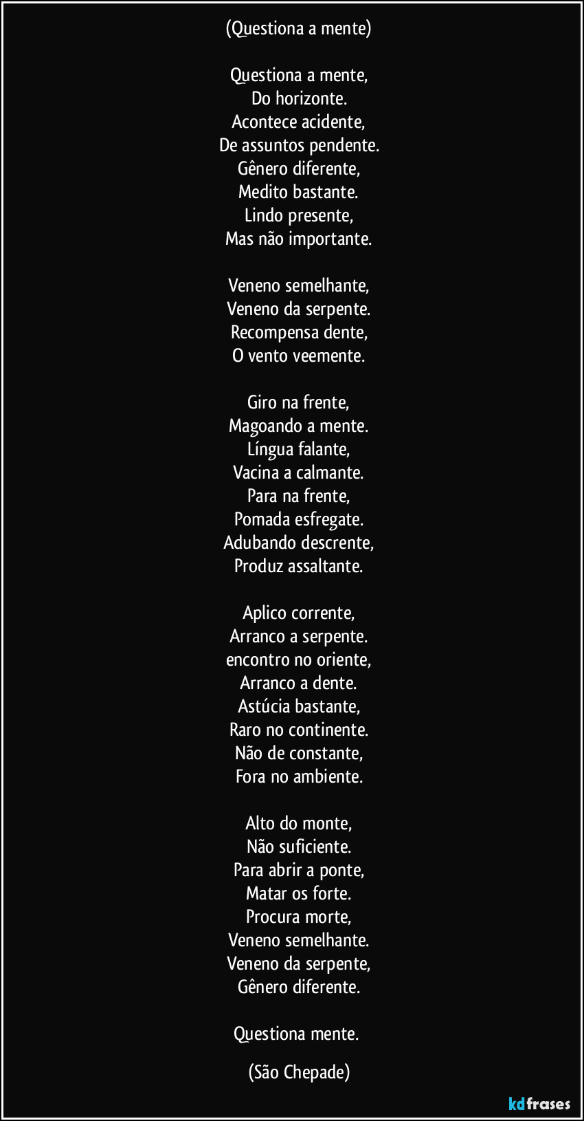 (Questiona a mente)

Questiona a mente,
Do horizonte.
Acontece acidente,
De assuntos pendente.
Gênero diferente,
Medito bastante.
Lindo presente,
Mas não importante.

Veneno semelhante,
Veneno da serpente.
Recompensa dente,
O vento veemente.

Giro na frente,
Magoando a mente.
Língua falante,
Vacina a calmante.
Para na frente,
Pomada esfregate.
Adubando descrente,
Produz assaltante.

Aplico corrente,
Arranco a serpente.
encontro no oriente,
Arranco a dente.
Astúcia bastante,
Raro no continente.
Não de constante,
Fora no ambiente.

Alto do monte,
Não suficiente.
Para abrir a ponte,
Matar os forte.
Procura morte,
Veneno semelhante.
Veneno da serpente,
Gênero diferente.

Questiona mente. (São Chepade)