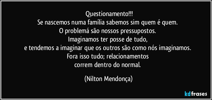 ⁠Questionamento!!!
Se nascemos numa família sabemos sim quem é quem. 
O problemá são nossos pressupostos. 
Imaginamos ter posse de tudo, 
e tendemos a imaginar que os outros são como nós imaginamos. 
Fora isso tudo; relacionamentos 
correm dentro do normal. (Nilton Mendonça)